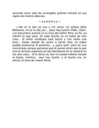 sonando como sólo los arcángeles podrían imitarlo en sus
raptos de místico alborozo.
— o o 0 O 0 o o —
—¡No os lo dije yo una y mil veces, mi señora doña
Baltasara, no os lo dije yo!… ¡Aquí hay busilis! Oídlo. ¡Qué!,
¿no estuvisteis anoche en la misa del Gallo? Pero, en fin, ya
sabréis lo que pasó. En toda Sevilla no se habla de otra
cosa… El señor arzobispo está hecho y con razón una
furia… Haber dejado de asistir a Santa Inés; no haber
podido presenciar el portento… y ¿para qué?, para oír una
cencerrada; porque personas que lo oyeron dicen que lo que
hizo el dichoso organista de San Bartolomé en la catedral no
fue otra cosa… Si lo decía yo. Eso no puede haberlo tocado
el bisojo, mentira… aquí hay busilis, y el busilis era, en
efecto, el alma de maese Pérez.
 