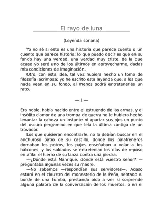 El rayo de luna
(Leyenda soriana)
Yo no sé si esto es una historia que parece cuento o un
cuento que parece historia; lo que puedo decir es que en su
fondo hay una verdad, una verdad muy triste, de la que
acaso yo seré uno de los últimos en aprovecharme, dadas
mis condiciones de imaginación.
Otro, con esta idea, tal vez hubiera hecho un tomo de
filosofía lacrimosa; yo he escrito esta leyenda que, a los que
nada vean en su fondo, al menos podrá entretenerles un
rato.
— I —
Era noble, había nacido entre el estruendo de las armas, y el
insólito clamor de una trompa de guerra no le hubiera hecho
levantar la cabeza un instante ni apartar sus ojos un punto
del oscuro pergamino en que leía la última cantiga de un
trovador.
Los que quisieran encontrarle, no lo debían buscar en el
anchuroso patio de su castillo, donde los palafreneros
domaban los potros, los pajes enseñaban a volar a los
halcones, y los soldados se entretenían los días de reposo
en afilar el hierro de su lanza contra una piedra.
—¿Dónde está Manrique, dónde está vuestro señor? —
preguntaba algunas veces su madre.
—No sabemos —respondían sus servidores—. Acaso
estará en el claustro del monasterio de la Peña, sentado al
borde de una tumba, prestando oído a ver si sorprende
alguna palabra de la conversación de los muertos; o en el
 