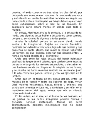 puente, mirando correr unas tras otras las olas del río por
debajo de sus arcos; o acurrucado en la quiebra de una roca
y entretenido en contar las estrellas del cielo, en seguir una
nube con la vista o contemplar los fuegos fatuos que cruzan
como exhalaciones sobre el haz de las lagunas. En
cualquiera parte estará menos en donde esté todo el
mundo.
En efecto, Manrique amaba la soledad, y la amaba de tal
modo, que algunas veces hubiera deseado no tener sombra,
porque su sombra no le siguiese a todas partes.
Amaba la soledad, porque en su seno, dando rienda
suelta a la imaginación, forjaba un mundo fantástico,
habitado por extrañas creaciones, hijas de sus delirios y sus
ensueños de poeta, ¡tanto, que nunca le habían satisfecho
las formas en que pudiera encerrar sus pensamientos, y
nunca los había encerrado al escribirlos!
Creía que entre las rojas ascuas del hogar habitaban
espíritus de fuego de mil colores, que corrían como insectos
de oro a lo largo de los troncos encendidos, o danzaban en
una luminosa ronda de chispas en la cúspide de las llamas,
y se pasaba las horas muertas sentado en un escabel junto
a la alta chimenea gótica, inmóvil y con los ojos fijos en la
lumbre.
Creía que en el fondo de las ondas del río, entre los
musgos de la fuente y sobre los vapores del lago, vivían
unas mujeres misteriosas, hadas, sílfides u ondinas, que
exhalaban lamentos y suspiros, o cantaban y se reían en el
monótono rumor del agua, rumor que oía en silencio
intentando traducirlo.
En las nubes, en el aire, en el fondo de los bosques, en
las grietas de las peñas, imaginaba percibir formas o
escuchar sonidos misteriosos, formas de seres
sobrenaturales, palabras ininteligibles que no podía
comprender.
 