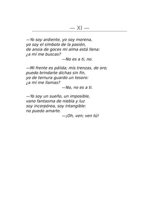— XI —
—Yo soy ardiente, yo soy morena,
yo soy el símbolo de la pasión,
de ansia de goces mi alma está llena:
¿a mí me buscas?
—No es a ti, no.
—Mi frente es pálida; mis trenzas, de oro;
puedo brindarte dichas sin fin,
yo de ternura guardo un tesoro:
¿a mí me llamas?
—No, no es a ti.
—Yo soy un sueño, un imposible,
vano fantasma de niebla y luz
soy incorpórea, soy intangible:
no puedo amarte.
—¡Oh, ven; ven tú!
 