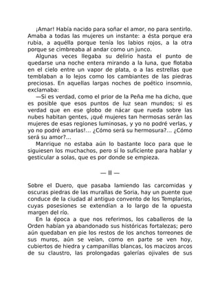 ¡Amar! Había nacido para soñar el amor, no para sentirlo.
Amaba a todas las mujeres un instante: a ésta porque era
rubia, a aquélla porque tenía los labios rojos, a la otra
porque se cimbreaba al andar como un junco.
Algunas veces llegaba su delirio hasta el punto de
quedarse una noche entera mirando a la luna, que flotaba
en el cielo entre un vapor de plata, o a las estrellas que
temblaban a lo lejos como los cambiantes de las piedras
preciosas. En aquellas largas noches de poético insomnio,
exclamaba:
—Si es verdad, como el prior de la Peña me ha dicho, que
es posible que esos puntos de luz sean mundos; si es
verdad que en ese globo de nácar que rueda sobre las
nubes habitan gentes, ¡qué mujeres tan hermosas serán las
mujeres de esas regiones luminosas, y yo no podré verlas, y
yo no podré amarlas!… ¿Cómo será su hermosura?… ¿Cómo
será su amor?…
Manrique no estaba aún lo bastante loco para que le
siguiesen los muchachos, pero sí lo suficiente para hablar y
gesticular a solas, que es por donde se empieza.
— II —
Sobre el Duero, que pasaba lamiendo las carcomidas y
oscuras piedras de las murallas de Soria, hay un puente que
conduce de la ciudad al antiguo convento de los Templarios,
cuyas posesiones se extendían a lo largo de la opuesta
margen del río.
En la época a que nos referimos, los caballeros de la
Orden habían ya abandonado sus históricas fortalezas; pero
aún quedaban en pie los restos de los anchos torreones de
sus muros, aún se veían, como en parte se ven hoy,
cubiertos de hiedra y campanillas blancas, los macizos arcos
de su claustro, las prolongadas galerías ojivales de sus
 