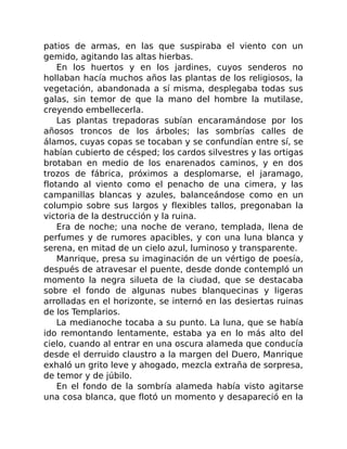 patios de armas, en las que suspiraba el viento con un
gemido, agitando las altas hierbas.
En los huertos y en los jardines, cuyos senderos no
hollaban hacía muchos años las plantas de los religiosos, la
vegetación, abandonada a sí misma, desplegaba todas sus
galas, sin temor de que la mano del hombre la mutilase,
creyendo embellecerla.
Las plantas trepadoras subían encaramándose por los
añosos troncos de los árboles; las sombrías calles de
álamos, cuyas copas se tocaban y se confundían entre sí, se
habían cubierto de césped; los cardos silvestres y las ortigas
brotaban en medio de los enarenados caminos, y en dos
trozos de fábrica, próximos a desplomarse, el jaramago,
flotando al viento como el penacho de una cimera, y las
campanillas blancas y azules, balanceándose como en un
columpio sobre sus largos y flexibles tallos, pregonaban la
victoria de la destrucción y la ruina.
Era de noche; una noche de verano, templada, llena de
perfumes y de rumores apacibles, y con una luna blanca y
serena, en mitad de un cielo azul, luminoso y transparente.
Manrique, presa su imaginación de un vértigo de poesía,
después de atravesar el puente, desde donde contempló un
momento la negra silueta de la ciudad, que se destacaba
sobre el fondo de algunas nubes blanquecinas y ligeras
arrolladas en el horizonte, se internó en las desiertas ruinas
de los Templarios.
La medianoche tocaba a su punto. La luna, que se había
ido remontando lentamente, estaba ya en lo más alto del
cielo, cuando al entrar en una oscura alameda que conducía
desde el derruido claustro a la margen del Duero, Manrique
exhaló un grito leve y ahogado, mezcla extraña de sorpresa,
de temor y de júbilo.
En el fondo de la sombría alameda había visto agitarse
una cosa blanca, que flotó un momento y desapareció en la
 