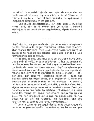 oscuridad. La orla del traje de una mujer, de una mujer que
había cruzado el sendero y se ocultaba entre el follaje, en el
mismo instante en que el loco soñador de quimeras o
imposibles penetraba en los jardines.
—¡Una mujer desconocida!… ¡En este sitio!… ¡A estas
horas! Esa, esa es la mujer que yo busco —exclamó
Manrique; y se lanzó en su seguimiento, rápido como una
saeta.
— III —
Llegó al punto en que había visto perderse entre la espesura
de las ramas a la mujer misteriosa. Había desaparecido.
¿Por dónde? Allá lejos, muy lejos, creyó divisar por entre los
cruzados troncos de los árboles como una claridad o una
forma blanca que se movía.
—¡Es ella, es ella, que lleva alas en los pies y huye como
una sombra! —dijo, y se precipitó en su busca, separando
con las manos las redes de hiedra que se extendían como
un tapiz de unos en otros álamos. Llegó rompiendo por
entre la maleza y las plantas parásitas hasta una especie de
rellano que iluminaba la claridad del cielo… ¡Nadie!— ¡Ah!,
por aquí, por aquí va —exclamó entonces—. Oigo sus
pisadas sobre las hojas secas, y el crujido de su traje que
arrastra por el suelo y roza en los arbustos —Y corría y
corría como un loco de aquí para allá, y no la veía—. Pero
siguen sonando sus pisadas —murmuró otra vez—. Creo que
ha hablado; no hay duda, ha hablado… El viento que suspira
entre las ramas; las hojas, que parece que rezan en voz
baja, me han impedido oír lo que ha dicho; pero no hay
duda, va por ahí, ha hablado… ha hablado… ¿En qué
idioma? No sé, pero es una lengua extranjera…
Y tornó a correr en su seguimiento, unas veces creyendo
verla, otras pensando oírla; ya notando que las ramas, por
 