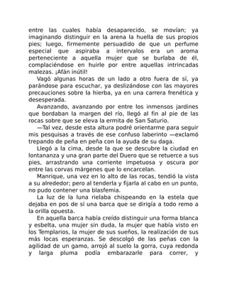 entre las cuales había desaparecido, se movían; ya
imaginando distinguir en la arena la huella de sus propios
pies; luego, firmemente persuadido de que un perfume
especial que aspiraba a intervalos era un aroma
perteneciente a aquella mujer que se burlaba de él,
complaciéndose en huirle por entre aquellas intrincadas
malezas. ¡Afán inútil!
Vagó algunas horas de un lado a otro fuera de sí, ya
parándose para escuchar, ya deslizándose con las mayores
precauciones sobre la hierba, ya en una carrera frenética y
desesperada.
Avanzando, avanzando por entre los inmensos jardines
que bordaban la margen del río, llegó al fin al pie de las
rocas sobre que se eleva la ermita de San Saturio.
—Tal vez, desde esta altura podré orientarme para seguir
mis pesquisas a través de ese confuso laberinto —exclamó
trepando de peña en peña con la ayuda de su daga.
Llegó a la cima, desde la que se descubre la ciudad en
lontananza y una gran parte del Duero que se retuerce a sus
pies, arrastrando una corriente impetuosa y oscura por
entre las corvas márgenes que lo encarcelan.
Manrique, una vez en lo alto de las rocas, tendió la vista
a su alrededor; pero al tenderla y fijarla al cabo en un punto,
no pudo contener una blasfemia.
La luz de la luna rielaba chispeando en la estela que
dejaba en pos de sí una barca que se dirigía a todo remo a
la orilla opuesta.
En aquella barca había creído distinguir una forma blanca
y esbelta, una mujer sin duda, la mujer que había visto en
los Templarios, la mujer de sus sueños, la realización de sus
más locas esperanzas. Se descolgó de las peñas con la
agilidad de un gamo, arrojó al suelo la gorra, cuya redonda
y larga pluma podía embarazarle para correr, y
 