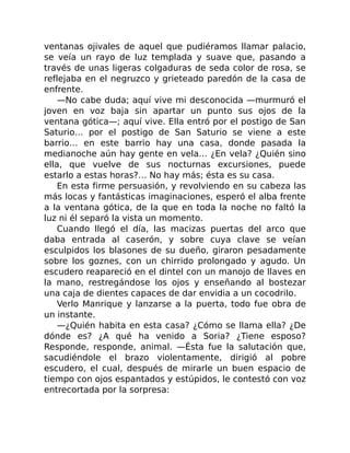ventanas ojivales de aquel que pudiéramos llamar palacio,
se veía un rayo de luz templada y suave que, pasando a
través de unas ligeras colgaduras de seda color de rosa, se
reflejaba en el negruzco y grieteado paredón de la casa de
enfrente.
—No cabe duda; aquí vive mi desconocida —murmuró el
joven en voz baja sin apartar un punto sus ojos de la
ventana gótica—; aquí vive. Ella entró por el postigo de San
Saturio… por el postigo de San Saturio se viene a este
barrio… en este barrio hay una casa, donde pasada la
medianoche aún hay gente en vela… ¿En vela? ¿Quién sino
ella, que vuelve de sus nocturnas excursiones, puede
estarlo a estas horas?… No hay más; ésta es su casa.
En esta firme persuasión, y revolviendo en su cabeza las
más locas y fantásticas imaginaciones, esperó el alba frente
a la ventana gótica, de la que en toda la noche no faltó la
luz ni él separó la vista un momento.
Cuando llegó el día, las macizas puertas del arco que
daba entrada al caserón, y sobre cuya clave se veían
esculpidos los blasones de su dueño, giraron pesadamente
sobre los goznes, con un chirrido prolongado y agudo. Un
escudero reapareció en el dintel con un manojo de llaves en
la mano, restregándose los ojos y enseñando al bostezar
una caja de dientes capaces de dar envidia a un cocodrilo.
Verlo Manrique y lanzarse a la puerta, todo fue obra de
un instante.
—¿Quién habita en esta casa? ¿Cómo se llama ella? ¿De
dónde es? ¿A qué ha venido a Soria? ¿Tiene esposo?
Responde, responde, animal. —Ésta fue la salutación que,
sacudiéndole el brazo violentamente, dirigió al pobre
escudero, el cual, después de mirarle un buen espacio de
tiempo con ojos espantados y estúpidos, le contestó con voz
entrecortada por la sorpresa:
 