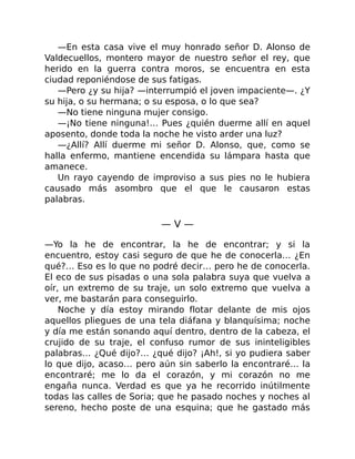 —En esta casa vive el muy honrado señor D. Alonso de
Valdecuellos, montero mayor de nuestro señor el rey, que
herido en la guerra contra moros, se encuentra en esta
ciudad reponiéndose de sus fatigas.
—Pero ¿y su hija? —interrumpió el joven impaciente—. ¿Y
su hija, o su hermana; o su esposa, o lo que sea?
—No tiene ninguna mujer consigo.
—¡No tiene ninguna!… Pues ¿quién duerme allí en aquel
aposento, donde toda la noche he visto arder una luz?
—¿Allí? Allí duerme mi señor D. Alonso, que, como se
halla enfermo, mantiene encendida su lámpara hasta que
amanece.
Un rayo cayendo de improviso a sus pies no le hubiera
causado más asombro que el que le causaron estas
palabras.
— V —
—Yo la he de encontrar, la he de encontrar; y si la
encuentro, estoy casi seguro de que he de conocerla… ¿En
qué?… Eso es lo que no podré decir… pero he de conocerla.
El eco de sus pisadas o una sola palabra suya que vuelva a
oír, un extremo de su traje, un solo extremo que vuelva a
ver, me bastarán para conseguirlo.
Noche y día estoy mirando flotar delante de mis ojos
aquellos pliegues de una tela diáfana y blanquísima; noche
y día me están sonando aquí dentro, dentro de la cabeza, el
crujido de su traje, el confuso rumor de sus ininteligibles
palabras… ¿Qué dijo?… ¿qué dijo? ¡Ah!, si yo pudiera saber
lo que dijo, acaso… pero aún sin saberlo la encontraré… la
encontraré; me lo da el corazón, y mi corazón no me
engaña nunca. Verdad es que ya he recorrido inútilmente
todas las calles de Soria; que he pasado noches y noches al
sereno, hecho poste de una esquina; que he gastado más
 