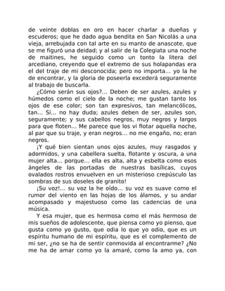 de veinte doblas en oro en hacer charlar a dueñas y
escuderos; que he dado agua bendita en San Nicolás a una
vieja, arrebujada con tal arte en su manto de anascote, que
se me figuró una deidad; y al salir de la Colegiata una noche
de maitines, he seguido como un tonto la litera del
arcediano, creyendo que el extremo de sus holapandas era
el del traje de mi desconocida; pero no importa… yo la he
de encontrar, y la gloria de poseerla excederá seguramente
al trabajo de buscarla.
¿Cómo serán sus ojos?… Deben de ser azules, azules y
húmedos como el cielo de la noche; me gustan tanto los
ojos de ese color; son tan expresivos, tan melancólicos,
tan… Sí… no hay duda; azules deben de ser, azules son,
seguramente; y sus cabellos negros, muy negros y largos
para que floten… Me parece que los vi flotar aquella noche,
al par que su traje, y eran negros… no me engaño, no; eran
negros.
¡Y qué bien sientan unos ojos azules, muy rasgados y
adormidos, y una cabellera suelta, flotante y oscura, a una
mujer alta… porque… ella es alta, alta y esbelta como esos
ángeles de las portadas de nuestras basílicas, cuyos
ovalados rostros envuelven en un misterioso crepúsculo las
sombras de sus doseles de granito!
¡Su voz!… su voz la he oído… su voz es suave como el
rumor del viento en las hojas de los álamos, y su andar
acompasado y majestuoso como las cadencias de una
música.
Y esa mujer, que es hermosa como el más hermoso de
mis sueños de adolescente, que piensa como yo pienso, que
gusta como yo gusto, que odia lo que yo odio, que es un
espíritu humano de mi espíritu, que es el complemento de
mi ser, ¿no se ha de sentir conmovida al encontrarme? ¿No
me ha de amar como yo la amaré, como la amo ya, con
 