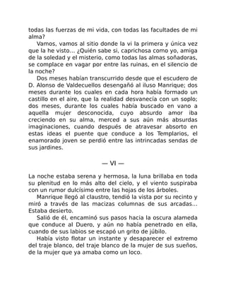 todas las fuerzas de mi vida, con todas las facultades de mi
alma?
Vamos, vamos al sitio donde la vi la primera y única vez
que la he visto… ¿Quién sabe si, caprichosa como yo, amiga
de la soledad y el misterio, como todas las almas soñadoras,
se complace en vagar por entre las ruinas, en el silencio de
la noche?
Dos meses habían transcurrido desde que el escudero de
D. Alonso de Valdecuellos desengañó al iluso Manrique; dos
meses durante los cuales en cada hora había formado un
castillo en el aire, que la realidad desvanecía con un soplo;
dos meses, durante los cuales había buscado en vano a
aquella mujer desconocida, cuyo absurdo amor iba
creciendo en su alma, merced a sus aún más absurdas
imaginaciones, cuando después de atravesar absorto en
estas ideas el puente que conduce a los Templarios, el
enamorado joven se perdió entre las intrincadas sendas de
sus jardines.
— VI —
La noche estaba serena y hermosa, la luna brillaba en toda
su plenitud en lo más alto del cielo, y el viento suspiraba
con un rumor dulcísimo entre las hojas de los árboles.
Manrique llegó al claustro, tendió la vista por su recinto y
miró a través de las macizas columnas de sus arcadas…
Estaba desierto.
Salió de él, encaminó sus pasos hacia la oscura alameda
que conduce al Duero, y aún no había penetrado en ella,
cuando de sus labios se escapó un grito de júbilo.
Había visto flotar un instante y desaparecer el extremo
del traje blanco, del traje blanco de la mujer de sus sueños,
de la mujer que ya amaba como un loco.
 