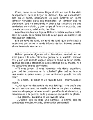 Corre, corre en su busca, llega al sitio en que la ha visto
desaparecer; pero al llegar se detiene, fija los espantados
ojos en el suelo, permanece un rato inmóvil; un ligero
temblor nervioso agita sus miembros, un temblor que va
creciendo, que va creciendo y ofrece los síntomas de una
verdadera convulsión, y prorrumpe al fin una carcajada, una
carcajada sonora, estridente, horrible.
Aquella cosa blanca, ligera, flotante, había vuelto a brillar
ante sus ojos, pero había brillado a sus pies un instante, no
más que un instante.
Era un rayo de luna, un rayo de luna que penetraba a
intervalos por entre la verde bóveda de los árboles cuando
el viento movía sus ramas.
………………………………………………………………………
Habían pasado algunos años. Manrique, sentado en un
sitial junto a la alta chimenea gótica de su castillo, inmóvil
casi y con una mirada vaga e inquieta como la de un idiota,
apenas prestaba atención ni a las caricias de su madre, ni a
los consuelos de sus servidores.
—Tú eres joven, tú eres hermoso —le decía aquélla—;
¿por qué te consumes en la soledad? ¿Por qué no buscas
una mujer a quien ames, y que amándote pueda hacerte
feliz?
—¡El amor!… El amor es un rayo de luna —murmuraba el
joven.
—¿Por qué no despertáis de ese letargo? —le decía uno
de sus escuderos—; os vestís de hierro de pies a cabeza,
mandáis desplegar al aire vuestro pendón de ricohombre, y
marchamos a la guerra; en la guerra se encuentra la gloria.
—¡La gloria!… La gloria es un rayo de luna.
—¿Queréis que os diga una cantiga, la última que ha
compuesto mosén Arnaldo, el trovador provenzal?
 