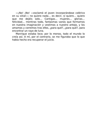 —¡No! ¡No! —exclamó el joven incorporándose colérico
en su sitial—; no quiero nada… es decir, sí quiero… quiero
que me dejéis solo… Cantigas… mujeres… glorias…
felicidad… mentiras todo, fantasmas vanos que formamos
en nuestra imaginación y vestimos a nuestro antojo, y los
amamos y corremos tras ellos, ¿para qué?, ¿para qué?, para
encontrar un rayo de luna.
Manrique estaba loco; por lo menos, todo el mundo lo
creía así. A mí, por el contrario, se me figuraba que lo que
había hecho era recuperar el juicio.
 
