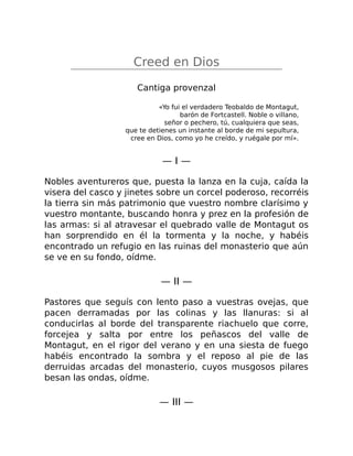 Creed en Dios
Cantiga provenzal
«Yo fui el verdadero Teobaldo de Montagut,
barón de Fortcastell. Noble o villano,
señor o pechero, tú, cualquiera que seas,
que te detienes un instante al borde de mi sepultura,
cree en Dios, como yo he creído, y ruégale por mí».
— I —
Nobles aventureros que, puesta la lanza en la cuja, caída la
visera del casco y jinetes sobre un corcel poderoso, recorréis
la tierra sin más patrimonio que vuestro nombre clarísimo y
vuestro montante, buscando honra y prez en la profesión de
las armas: si al atravesar el quebrado valle de Montagut os
han sorprendido en él la tormenta y la noche, y habéis
encontrado un refugio en las ruinas del monasterio que aún
se ve en su fondo, oídme.
— II —
Pastores que seguís con lento paso a vuestras ovejas, que
pacen derramadas por las colinas y las llanuras: si al
conducirlas al borde del transparente riachuelo que corre,
forcejea y salta por entre los peñascos del valle de
Montagut, en el rigor del verano y en una siesta de fuego
habéis encontrado la sombra y el reposo al pie de las
derruidas arcadas del monasterio, cuyos musgosos pilares
besan las ondas, oídme.
— III —
 