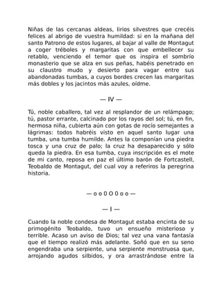 Niñas de las cercanas aldeas, lirios silvestres que crecéis
felices al abrigo de vuestra humildad: si en la mañana del
santo Patrono de estos lugares, al bajar al valle de Montagut
a coger tréboles y margaritas con que embellecer su
retablo, venciendo el temor que os inspira el sombrío
monasterio que se alza en sus peñas, habéis penetrado en
su claustro mudo y desierto para vagar entre sus
abandonadas tumbas, a cuyos bordes crecen las margaritas
más dobles y los jacintos más azules, oídme.
— IV —
Tú, noble caballero, tal vez al resplandor de un relámpago;
tú, pastor errante, calcinado por los rayos del sol; tú, en fin,
hermosa niña, cubierta aún con gotas de rocío semejantes a
lágrimas: todos habréis visto en aquel santo lugar una
tumba, una tumba humilde. Antes la componían una piedra
tosca y una cruz de palo; la cruz ha desaparecido y sólo
queda la piedra. En esa tumba, cuya inscripción es el mote
de mi canto, reposa en paz el último barón de Fortcastell,
Teobaldo de Montagut, del cual voy a referiros la peregrina
historia.
— o o 0 O 0 o o —
— I —
Cuando la noble condesa de Montagut estaba encinta de su
primogénito Teobaldo, tuvo un ensueño misterioso y
terrible. Acaso un aviso de Dios; tal vez una vana fantasía
que el tiempo realizó más adelante. Soñó que en su seno
engendraba una serpiente, una serpiente monstruosa que,
arrojando agudos silbidos, y ora arrastrándose entre la
 