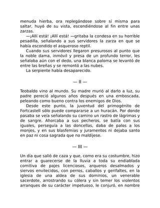 menuda hierba, ora replegándose sobre sí misma para
saltar, huyó de su vista, escondiéndose al fin entre unas
zarzas.
—¡Allí está! ¡Allí está! —gritaba la condesa en su horrible
pesadilla, señalando a sus servidores la zarza en que se
había escondido el asqueroso reptil.
Cuando sus servidores llegaron presurosos al punto que
la noble dama, inmóvil y presa de un profundo terror, les
señalaba aún con el dedo, una blanca paloma se levantó de
entre las breñas y se remontó a las nubes.
La serpiente había desaparecido.
— II —
Teobaldo vino al mundo. Su madre murió al darlo a luz, su
padre pereció algunos años después en una emboscada,
peleando como bueno contra los enemigos de Dios.
Desde este punto, la juventud del primogénito de
Fortcastell sólo puede compararse a un huracán. Por donde
pasaba se veía señalando su camino un rastro de lágrimas y
de sangre. Ahorcaba a sus pecheros, se batía con sus
iguales, perseguía a las doncellas, daba de palos a los
monjes, y en sus blasfemias y juramentos ni dejaba santo
en paz ni cosa sagrada que no maldijese.
— III —
Un día que salió de caza y que, como era su costumbre, hizo
entrar a guarecerse de la lluvia a toda su endiablada
comitiva de pajes licenciosos, arqueros desalmados y
siervos envilecidos, con perros, caballos y gerifaltes, en la
iglesia de una aldea de sus dominios, un venerable
sacerdote, arrostrando su cólera y sin temer los violentos
arranques de su carácter impetuoso, le conjuró, en nombre
 