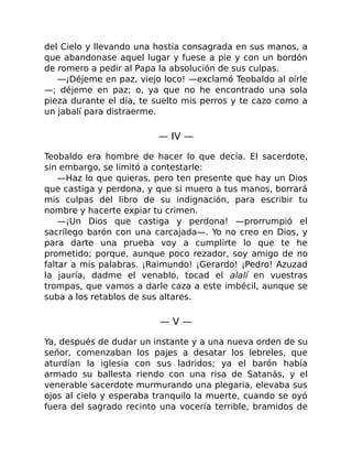 del Cielo y llevando una hostia consagrada en sus manos, a
que abandonase aquel lugar y fuese a pie y con un bordón
de romero a pedir al Papa la absolución de sus culpas.
—¡Déjeme en paz, viejo loco! —exclamó Teobaldo al oírle
—; déjeme en paz; o, ya que no he encontrado una sola
pieza durante el día, te suelto mis perros y te cazo como a
un jabalí para distraerme.
— IV —
Teobaldo era hombre de hacer lo que decía. El sacerdote,
sin embargo, se limitó a contestarle:
—Haz lo que quieras, pero ten presente que hay un Dios
que castiga y perdona, y que si muero a tus manos, borrará
mis culpas del libro de su indignación, para escribir tu
nombre y hacerte expiar tu crimen.
—¡Un Dios que castiga y perdona! —prorrumpió el
sacrílego barón con una carcajada—. Yo no creo en Dios, y
para darte una prueba voy a cumplirte lo que te he
prometido; porque, aunque poco rezador, soy amigo de no
faltar a mis palabras. ¡Raimundo! ¡Gerardo! ¡Pedro! Azuzad
la jauría, dadme el venablo, tocad el alalí en vuestras
trompas, que vamos a darle caza a este imbécil, aunque se
suba a los retablos de sus altares.
— V —
Ya, después de dudar un instante y a una nueva orden de su
señor, comenzaban los pajes a desatar los lebreles, que
aturdían la iglesia con sus ladridos; ya el barón había
armado su ballesta riendo con una risa de Satanás, y el
venerable sacerdote murmurando una plegaria, elevaba sus
ojos al cielo y esperaba tranquilo la muerte, cuando se oyó
fuera del sagrado recinto una vocería terrible, bramidos de
 