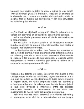 trompas que hacían señales de ojeo, y gritos de «¡Al jabalí!
¡Por las breñas! ¡Hacia el monte!». Teobaldo, al anuncio de
la deseada res, corrió a las puertas del santuario, ebrio de
alegría; tras él fueron sus servidores, y con sus servidores
los caballos y los lebreles.
— VI —
—¿Por dónde va el jabalí? —preguntó el barón subiendo a su
corcel, sin apoyarse en el estribo ni desarmar la ballesta.
—Por la cañada que se extiende al pie de esas colinas —
le respondieron.
Sin escuchar la última palabra, el impetuoso cazador
hundió su acicate de oro en el ijar del caballo, que partió al
escape. Tras él partieron todos.
Los habitantes de la aldea, que fueron los primeros en
dar la voz de alarma, y que al aproximarse el terrible animal
se habían guarecido en sus chozas, asomaron tímidamente
la cabeza a los quicios de sus ventanas; y cuando vieron
desaparecer la infernal comitiva por entre el follaje de la
espesura, se santiguaron en silencio.
— VII —
Teobaldo iba delante de todos. Su corcel, más ligero o más
castigado que los de sus servidores, seguía tan de cerca a la
res, que dos o tres veces, dejándole la brida sobre el cuello
al fogoso bruto, se había empinado sobre los estribos y
echándose al hombro la ballesta para herirlo. Pero el jabalí,
al que sólo divisaba a intervalos entre los espesos
matorrales, tornaba a desaparecer de su vista para
mostrársele de nuevo fuera del alcance de su arma.
Así corrió muchas horas, atravesó las cañadas del valle y
el pedregoso lecho del río, e internándose en un bosque
 