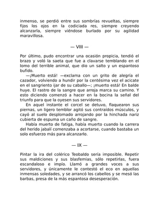 inmenso, se perdió entre sus sombrías revueltas, siempre
fijos los ojos en la codiciada res, siempre creyendo
alcanzarla, siempre viéndose burlado por su agilidad
maravillosa.
— VIII —
Por último, pudo encontrar una ocasión propicia, tendió el
brazo y voló la saeta que fue a clavarse temblando en el
lomo del terrible animal, que dio un salto y un espantoso
bufido.
—¡Muerto está! —exclama con un grito de alegría el
cazador, volviendo a hundir por la centésima vez el acicate
en el sangriento ijar de su caballo—; ¡muerto está! En balde
huye. El rastro de la sangre que arroja marca su camino. Y
esto diciendo comenzó a hacer en la bocina la señal del
triunfo para que la oyesen sus servidores.
En aquel instante el corcel se detuvo, flaquearon sus
piernas, un ligero temblor agitó sus contraídos músculos, y
cayó al suelo desplomado arrojando por la hinchada nariz
cubierta de espuma un caño de sangre.
Había muerto de fatiga, había muerto cuando la carrera
del herido jabalí comenzaba a acortarse, cuando bastaba un
solo esfuerzo más para alcanzarlo.
— IX —
Pintar la ira del colérico Teobaldo sería imposible. Repetir
sus maldiciones y sus blasfemias, sólo repetirlas, fuera
escandaloso e impío. Llamó a grandes voces a sus
servidores, y únicamente le contestó el eco en aquellas
inmensas soledades, y se arrancó los cabellos y se mesó las
barbas, presa de la más espantosa desesperación.
 