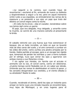 —Le seguiré a la carrera, aun cuando haya de
reventarme —exclamó al fin, armando de nuevo su ballesta
y disponiéndose a seguir a la res; pero en aquel momento
sintió ruido a sus espaldas, se entreabrieron las ramas de la
espesura y se presentó a sus ojos un paje que traía del
diestro un corcel negro como la noche.
—El cielo me lo envía —dijo el cazador, lanzándose sobre
sus lomos ágil como un gamo.
El paje, que era delgado, muy delgado, y amarillo como
la muerte, se sonrió de una manera extraña al presentarle
la brida.
— X —
El caballo relinchó con una fuerza que hizo estremecer el
bosque; dio un bote increíble, un bote en que se levantó
más de diez varas del suelo, y el aire comenzó a zumbar en
los oídos del jinete, como zumba una piedra arrojada por la
honda. Había partido al escape; pero a un escape tan rápido
que, temeroso de perder los estribos y caer a tierra turbado
por el vértigo, tuvo que cerrar los ojos y agarrarse con
ambas manos a sus flotantes crines.
Y sin agitar sus riendas, sin herirle con el acicate ni
animarlo con la voz, el corcel corría, corría sin detenerse.
¿Cuánto tiempo corrió Teobaldo con él, sin saber por dónde,
sintiendo que las ramas le abofeteaban el rostro al pasar, y
los zarzales desgarraban sus vestidos, y el viento silbaba a
su alrededor? Nadie lo sabe.
— XI —
Cuando, recobrado el ánimo, abrió los ojos un instante para
arrojar en torno suyo una mirada inquieta se encontró lejos,
muy lejos de Montagut, y en unos lugares para él
 