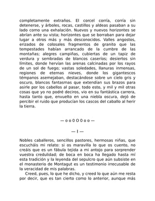 completamente extraños. El corcel corría, corría sin
detenerse, y árboles, rocas, castillos y aldeas pasaban a su
lado como una exhalación. Nuevos y nuevos horizontes se
abrían ante su vista; horizontes que se borraban para dejar
lugar a otros más y más desconocidos. Valles angostos,
erizados de colosales fragmentos de granito que las
tempestades habían arrancado de la cumbre de las
montañas; alegres campiñas, cubiertas de un tapiz de
verdura y sembradas de blancos caseríos; desiertos sin
límites, donde hervían las arenas calcinadas por los rayos
de un sol de fuego; vastas soledades, llanuras inmensas,
regiones de eternas nieves, donde los gigantescos
témpanos asemejaban, destacándose sobre un cielo gris y
oscuro, blancos fantasmas que extendían sus brazos para
asirle por los cabellos al pasar, todo esto, y mil y mil otras
cosas que yo no podré deciros, vio en su fantástica carrera,
hasta tanto que, envuelto en una niebla oscura, dejó de
percibir el ruido que producían los cascos del caballo al herir
la tierra.
— o o 0 O 0 o o —
— I —
Nobles caballeros, sencillos pastores, hermosas niñas, que
escucháis mi relato: si os maravilla lo que os cuento, no
creáis que es un fábula tejida a mi antojo para sorprender
vuestra credulidad; de boca en boca ha llegado hasta mí
esta tradición y la leyenda del sepulcro que aún subsiste en
el monasterio de Montagut es un testimonio irrecusable de
la veracidad de mis palabras.
Creed, pues, lo que he dicho, y creed lo que aún me resta
por decir, que es tan cierto como lo anterior, aunque más
 