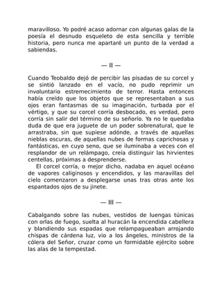 maravilloso. Yo podré acaso adornar con algunas galas de la
poesía el desnudo esqueleto de esta sencilla y terrible
historia, pero nunca me apartaré un punto de la verdad a
sabiendas.
— II —
Cuando Teobaldo dejó de percibir las pisadas de su corcel y
se sintió lanzado en el vacío, no pudo reprimir un
involuntario estremecimiento de terror. Hasta entonces
había creído que los objetos que se representaban a sus
ojos eran fantasmas de su imaginación, turbada por el
vértigo, y que su corcel corría desbocado, es verdad, pero
corría sin salir del término de su señorío. Ya no le quedaba
duda de que era juguete de un poder sobrenatural, que le
arrastraba, sin que supiese adónde, a través de aquellas
nieblas oscuras, de aquellas nubes de formas caprichosas y
fantásticas, en cuyo seno, que se iluminaba a veces con el
resplandor de un relámpago, creía distinguir las hirvientes
centellas, próximas a desprenderse.
El corcel corría, o mejor dicho, nadaba en aquel océano
de vapores caliginosos y encendidos, y las maravillas del
cielo comenzaron a desplegarse unas tras otras ante los
espantados ojos de su jinete.
— III —
Cabalgando sobre las nubes, vestidos de luengas túnicas
con orlas de fuego, suelta al huracán la encendida cabellera
y blandiendo sus espadas que relampagueaban arrojando
chispas de cárdena luz, vio a los ángeles, ministros de la
cólera del Señor, cruzar como un formidable ejército sobre
las alas de la tempestad.
 