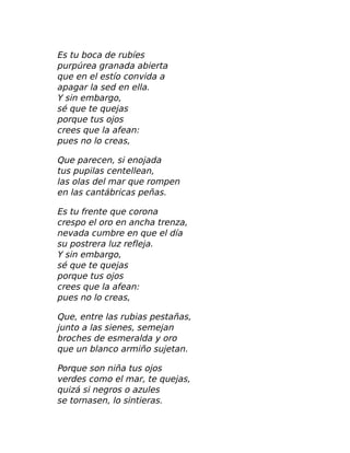 Es tu boca de rubíes
purpúrea granada abierta
que en el estío convida a
apagar la sed en ella.
Y sin embargo,
sé que te quejas
porque tus ojos
crees que la afean:
pues no lo creas,
Que parecen, si enojada
tus pupilas centellean,
las olas del mar que rompen
en las cantábricas peñas.
Es tu frente que corona
crespo el oro en ancha trenza,
nevada cumbre en que el día
su postrera luz refleja.
Y sin embargo,
sé que te quejas
porque tus ojos
crees que la afean:
pues no lo creas,
Que, entre las rubias pestañas,
junto a las sienes, semejan
broches de esmeralda y oro
que un blanco armiño sujetan.
Porque son niña tus ojos
verdes como el mar, te quejas,
quizá si negros o azules
se tornasen, lo sintieras.
 