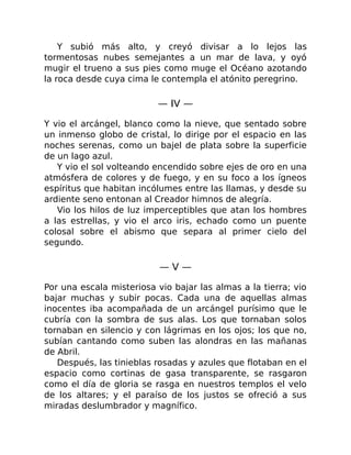 Y subió más alto, y creyó divisar a lo lejos las
tormentosas nubes semejantes a un mar de lava, y oyó
mugir el trueno a sus pies como muge el Océano azotando
la roca desde cuya cima le contempla el atónito peregrino.
— IV —
Y vio el arcángel, blanco como la nieve, que sentado sobre
un inmenso globo de cristal, lo dirige por el espacio en las
noches serenas, como un bajel de plata sobre la superficie
de un lago azul.
Y vio el sol volteando encendido sobre ejes de oro en una
atmósfera de colores y de fuego, y en su foco a los ígneos
espíritus que habitan incólumes entre las llamas, y desde su
ardiente seno entonan al Creador himnos de alegría.
Vio los hilos de luz imperceptibles que atan los hombres
a las estrellas, y vio el arco iris, echado como un puente
colosal sobre el abismo que separa al primer cielo del
segundo.
— V —
Por una escala misteriosa vio bajar las almas a la tierra; vio
bajar muchas y subir pocas. Cada una de aquellas almas
inocentes iba acompañada de un arcángel purísimo que le
cubría con la sombra de sus alas. Los que tornaban solos
tornaban en silencio y con lágrimas en los ojos; los que no,
subían cantando como suben las alondras en las mañanas
de Abril.
Después, las tinieblas rosadas y azules que flotaban en el
espacio como cortinas de gasa transparente, se rasgaron
como el día de gloria se rasga en nuestros templos el velo
de los altares; y el paraíso de los justos se ofreció a sus
miradas deslumbrador y magnífico.
 