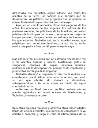 Atravesaba esa fantástica región adonde van todos los
acentos de la tierra, los sonidos que decimos que se
desvanecen, las palabras que juzgamos que se pierden en
el aire, los lamentos que creemos que nadie oye.
Aquí, en un círculo armónico, flotan las plegarias de los
niños, las oraciones de las vírgenes, los salmos de los
piadosos eremitas, las peticiones de los humildes, las castas
palabras de los limpios de corazón, las resignadas quejas de
los que padecen, los ayes de los que sufren y los himnos de
los que esperan. Teobaldo oyó entre aquellas voces, que
palpitaban aún en el éter luminoso, la voz de su santa
madre que pedía a Dios por él; pero no oyó la suya.
— IX —
Más allá hirieron sus oídos con un estrépito discordante mil
y mil acentos ásperos y roncos, blasfemias, gritos de
venganzas, cantares de orgías, palabras lúbricas,
maldiciones de la desesperación, amenazas de impotencia y
juramentos sacrílegos de la impiedad.
Teobaldo atravesó el segundo círculo con la rapidez que
el meteoro cruza el cielo en una tarde de verano, por no oír
su voz que vibraba allí sonante y atronadora,
sobreponiéndose a las otras voces en medio de aquel
concierto infernal.
—¡No creo en Dios! ¡No creo en Dios! —decía aún su
acento agitándose en aquel océano de blasfemias; y
Teobaldo comenzaba a creer.
— X —
Dejó atrás aquellas regiones y atravesó otras inmensidades
llenas de visiones terribles, que ni él pudo comprender ni yo
acierto a concebir, y llegó al cabo al último círculo de la
 