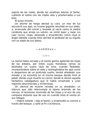 espiral de los cielos, donde los serafines adoran al Señor,
cubierto el rostro con las triples alas y prosternados a sus
pies.
Él quiso mirarlo.
Un aliento de fuego abrasó su cara, un mar de luz
oscureció sus ojos, un trueno gigante retumbó en sus oídos,
y, arrancado del corcel y lanzado al vacío como la piedra
candente que arroja un volcán, se sintió bajar y bajar sin
caer nunca, ciego, abrasado y ensordecido, como cayó el
ángel rebelde cuando Dios derribó el pedestal de su orgullo
con un soplo de sus labios.
— o o 0 O 0 o o —
— I —
La noche había cerrado y el viento gemía agitando las hojas
de los árboles, por entre cuyas frondosas ramas se
deslizaba un suave rayo de luna, cuando Teobaldo,
incorporándose sobre el codo y restregándose los ojos como
si despertara de un profundo sueño, tendió alrededor una
mirada y se encontró en el mismo bosque donde hirió al
jabalí, donde cayó muerto su corcel, donde le dieron aquella
fantástica cabalgadura que le había arrastrado a unas
regiones desconocidas y misteriosas.
Un silencio de muerte reinaba en su alrededor; un
silencio que sólo interrumpía el lejano bramido de los
ciervos, el temeroso murmullo de las hojas y el eco de una
campana distante que de vez en cuando traía el viento en
sus ráfagas.
—Habré soñado —dijo el barón; y emprendió su camino a
través del bosque, y salió al fin a la llanura.
 