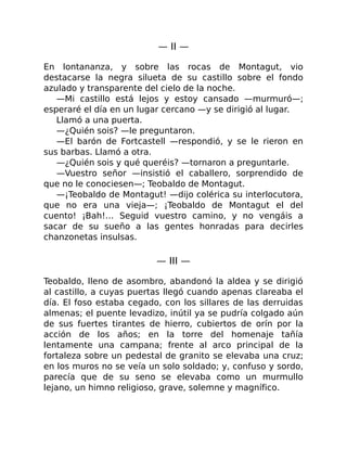 — II —
En lontananza, y sobre las rocas de Montagut, vio
destacarse la negra silueta de su castillo sobre el fondo
azulado y transparente del cielo de la noche.
—Mi castillo está lejos y estoy cansado —murmuró—;
esperaré el día en un lugar cercano —y se dirigió al lugar.
Llamó a una puerta.
—¿Quién sois? —le preguntaron.
—El barón de Fortcastell —respondió, y se le rieron en
sus barbas. Llamó a otra.
—¿Quién sois y qué queréis? —tornaron a preguntarle.
—Vuestro señor —insistió el caballero, sorprendido de
que no le conociesen—; Teobaldo de Montagut.
—¡Teobaldo de Montagut! —dijo colérica su interlocutora,
que no era una vieja—; ¡Teobaldo de Montagut el del
cuento! ¡Bah!… Seguid vuestro camino, y no vengáis a
sacar de su sueño a las gentes honradas para decirles
chanzonetas insulsas.
— III —
Teobaldo, lleno de asombro, abandonó la aldea y se dirigió
al castillo, a cuyas puertas llegó cuando apenas clareaba el
día. El foso estaba cegado, con los sillares de las derruidas
almenas; el puente levadizo, inútil ya se pudría colgado aún
de sus fuertes tirantes de hierro, cubiertos de orín por la
acción de los años; en la torre del homenaje tañía
lentamente una campana; frente al arco principal de la
fortaleza sobre un pedestal de granito se elevaba una cruz;
en los muros no se veía un solo soldado; y, confuso y sordo,
parecía que de su seno se elevaba como un murmullo
lejano, un himno religioso, grave, solemne y magnífico.
 