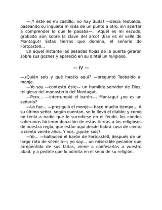 —¡Y éste es mi castillo, no hay duda! —decía Teobaldo,
paseando su inquieta mirada de un punto a otro, sin acertar
a comprender lo que le pasaba—. ¡Aquél es mi escudo,
grabado aún sobre la clave del arco! ¡Ese es el valle de
Montagut! Estas tierras que domino, el señorío de
Fortcastell…
En aquel instante las pesadas hojas de la puerta giraron
sobre sus goznes y apareció en su dintel un religioso.
— IV —
—¿Quién sois y qué hacéis aquí? —preguntó Teobaldo al
monje.
—Yo soy —contestó éste— un humilde servidor de Dios,
religioso del monasterio del Montagut.
—Pero… —interrumpió el barón—. Montagut ¿no es un
señorío?
—Lo fue… —prosiguió el monje— hace mucho tiempo… A
su último señor, según cuentan, se lo llevó el diablo; y como
no tenía a nadie que le sucediese en el feudo, los condes
soberanos hicieron donación de estas tierras a los religiosos
de nuestra regla, que están aquí desde habrá cosa de ciento
a ciento veinte años. Y vos, ¿quién sois?
—Yo… —balbuceó el barón de Fortcastell, después de un
largo rato de silencio—; yo soy… un miserable pecador que
arrepentido de sus faltas, viene a confesarlas a vuestro
abad, y a pedirle que lo admita en el seno de su religión.
 