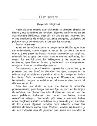 El miserere
(Leyenda religiosa)
Hace algunos meses que visitando la célebre abadía de
Fitero y ocupándome en revolver algunos volúmenes en su
abandonada biblioteca, descubrí en uno de sus rincones dos
o tres cuadernos de música bastante antiguos, cubiertos de
polvo y hasta comenzados a roer por los ratones.
Era un Miserere.
Yo no sé de música; pero le tengo tanta afición, que, aun
sin entenderla, suelo coger a veces la partitura de una
ópera, y me paso las horas muertas hojeando sus páginas,
mirando los grupos de notas más o menos apiñadas, las
rayas, los semicírculos, los triángulos y las especies de
etcéteras, que llaman llaves, y todo esto sin comprender
una jota ni sacar maldito el provecho.
Consecuente con mi manía, repasé los cuadernos, y lo
primero que me llamó la atención fue que, aunque en la
última página había esta palabra latina, tan vulgar en todas
las obras, finis, la verdad era que el Miserere no estaba
terminado, porque la música no alcanzaba sino hasta el
décimo versículo.
Esto fue sin duda lo que me llamó la atención
primeramente; pero luego que me fijé un poco en las hojas
de música, me chocó más aún el observar que en vez de
esas palabras italianas que ponen en todas, como
maestoso, allegro, ritardando, piú vivo, a piacere, había
unos renglones escritos con letra muy menuda y en alemán,
de los cuales algunos servían para advertir cosas tan
difíciles de hacer como esto: Crujen… crujen los huesos, y
de sus médulas han de parecer que salen los alaridos; o
 