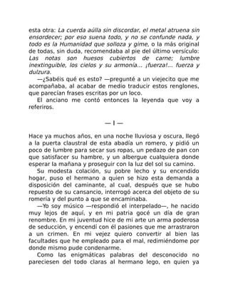 esta otra: La cuerda aúlla sin discordar, el metal atruena sin
ensordecer; por eso suena todo, y no se confunde nada, y
todo es la Humanidad que solloza y gime, o la más original
de todas, sin duda, recomendaba al pie del último versículo:
Las notas son huesos cubiertos de carne; lumbre
inextinguible, los cielos y su armonía… ¡fuerza!… fuerza y
dulzura.
—¿Sabéis qué es esto? —pregunté a un viejecito que me
acompañaba, al acabar de medio traducir estos renglones,
que parecían frases escritas por un loco.
El anciano me contó entonces la leyenda que voy a
referiros.
— I —
Hace ya muchos años, en una noche lluviosa y oscura, llegó
a la puerta claustral de esta abadía un romero, y pidió un
poco de lumbre para secar sus ropas, un pedazo de pan con
que satisfacer su hambre, y un albergue cualquiera donde
esperar la mañana y proseguir con la luz del sol su camino.
Su modesta colación, su pobre lecho y su encendido
hogar, puso el hermano a quien se hizo esta demanda a
disposición del caminante, al cual, después que se hubo
repuesto de su cansancio, interrogó acerca del objeto de su
romería y del punto a que se encaminaba.
—Yo soy músico —respondió el interpelado—, he nacido
muy lejos de aquí, y en mi patria gocé un día de gran
renombre. En mi juventud hice de mi arte un arma poderosa
de seducción, y encendí con él pasiones que me arrastraron
a un crimen. En mi vejez quiero convertir al bien las
facultades que he empleado para el mal, redimiéndome por
donde mismo pude condenarme.
Como las enigmáticas palabras del desconocido no
pareciesen del todo claras al hermano lego, en quien ya
 