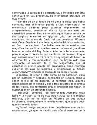 comenzaba la curiosidad a despertarse, e instigado por ésta
continuara en sus preguntas, su interlocutor prosiguió de
este modo:
—Lloraba yo en el fondo de mi alma la culpa que había
cometido; mas al intentar pedirle a Dios misericordia, no
encontraba palabras para expresar dignamente mi
arrepentimiento, cuando un día se fijaron mis ojos por
casualidad sobre un libro santo. Abrí aquel libro y en una de
sus páginas encontré un gigante grito de contrición
verdadera, un salmo de David, el que comienza Miserere
mei, Deus! Desde el instante en que hube leído sus estrofas,
mi único pensamiento fue hallar una forma musical tan
magnífica, tan sublime, que bastase a contener el grandioso
himno de dolor del Rey Profeta. Aún no la he encontrado;
pero si logro expresar lo que siento en mi corazón, lo que
oigo confusamente en mi cabeza, estoy seguro de hacer un
Miserere tal y tan maravilloso, que no hayan oído otro
semejante los nacidos; tal y tan desgarrador, que al
escuchar el primer acorde los arcángeles, dirán conmigo
cubiertos los ojos de lágrimas y dirigiéndose al Señor:
¡Misericordia! Y el Señor la tendrá de su pobre criatura.
El romero, al llegar a este punto de su narración, calló
por un instante; y después, exhalando un suspiro, tornó a
coger el hilo de su discurso. El hermano lego, algunos
dependientes de la abadía y dos o tres pastores de la granja
de los frailes, que formaban círculo alrededor del hogar, le
escuchaban en un profundo silencio.
—Después —continuó— de recorrer toda Alemania, toda
Italia y la mayor parte de este país clásico para la música
religiosa, aún no he oído un Miserere en que pueda
inspirarme, ni uno, ni uno, y he oído tantos, que puedo decir
que los he oído todos.
—¿Todos? —dijo entonces interrumpiéndole uno de los
rabadanes—. ¿A que no habéis oído aún el Miserere de la
 