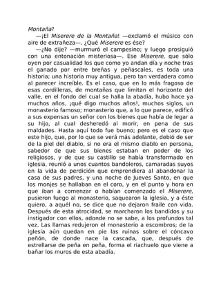 Montaña?
—¡El Miserere de la Montaña! —exclamó el músico con
aire de extrañeza—. ¿Qué Miserere es ése?
—¿No dije? —murmuró el campesino; y luego prosiguió
con una entonación misteriosa—. Ese Miserere, que sólo
oyen por casualidad los que como yo andan día y noche tras
el ganado por entre breñas y peñascales, es toda una
historia; una historia muy antigua, pero tan verdadera como
al parecer increíble. Es el caso, que en lo más fragoso de
esas cordilleras, de montañas que limitan el horizonte del
valle, en el fondo del cual se halla la abadía, hubo hace ya
muchos años, ¡qué digo muchos años!, muchos siglos, un
monasterio famoso; monasterio que, a lo que parece, edificó
a sus expensas un señor con los bienes que había de legar a
su hijo, al cual desheredó al morir, en pena de sus
maldades. Hasta aquí todo fue bueno; pero es el caso que
este hijo, que, por lo que se verá más adelante, debió de ser
de la piel del diablo, si no era el mismo diablo en persona,
sabedor de que sus bienes estaban en poder de los
religiosos, y de que su castillo se había transformado en
iglesia, reunió a unos cuantos bandoleros, camaradas suyos
en la vida de perdición que emprendiera al abandonar la
casa de sus padres, y una noche de Jueves Santo, en que
los monjes se hallaban en el coro, y en el punto y hora en
que iban a comenzar o habían comenzado el Miserere,
pusieron fuego al monasterio, saquearon la iglesia, y a éste
quiero, a aquél no, se dice que no dejaron fraile con vida.
Después de esta atrocidad, se marcharon los bandidos y su
instigador con ellos, adonde no se sabe, a los profundos tal
vez. Las llamas redujeron el monasterio a escombros; de la
iglesia aún quedan en pie las ruinas sobre el cóncavo
peñón, de donde nace la cascada, que, después de
estrellarse de peña en peña, forma el riachuelo que viene a
bañar los muros de esta abadía.
 
