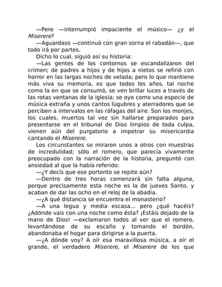 —Pero —interrumpió impaciente el músico— ¿y el
Miserere?
—Aguardaos —continuó con gran sorna el rabadán—, que
todo irá por partes.
Dicho lo cual, siguió así su historia:
—Las gentes de los contornos se escandalizaron del
crimen; de padres a hijos y de hijos a nietos se refirió con
horror en las largas noches de velada; pero lo que mantiene
más viva su memoria, es que todos los años, tal noche
como la en que se consumó, se ven brillar luces a través de
las rotas ventanas de la iglesia; se oye como una especie de
música extraña y unos cantos lúgubres y aterradores que se
perciben a intervalos en las ráfagas del aire. Son los monjes,
los cuales, muertos tal vez sin hallarse preparados para
presentarse en el tribunal de Dios limpios de toda culpa,
vienen aún del purgatorio a impetrar su misericordia
cantando el Miserere.
Los circunstantes se miraron unos a otros con muestras
de incredulidad; sólo el romero, que parecía vivamente
preocupado con la narración de la historia, preguntó con
ansiedad al que la había referido:
—¿Y decís que ese portento se repite aún?
—Dentro de tres horas comenzará sin falta alguna,
porque precisamente esta noche es la de jueves Santo, y
acaban de dar las ocho en el reloj de la abadía.
—¿A qué distancia se encuentra el monasterio?
—A una legua y media escasa… pero ¿qué hacéis?
¿Adónde vais con una noche como ésta? ¡Estáis dejado de la
mano de Dios! —exclamaron todos al ver que el romero,
levantándose de su escaño y tomando el bordón,
abandonaba el hogar para dirigirse a la puerta.
—¿A dónde voy? A oír esa maravillosa música, a oír el
grande, el verdadero Miserere, el Miserere de los que
 