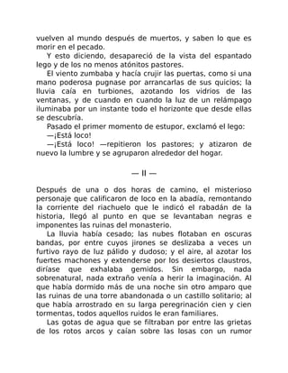 vuelven al mundo después de muertos, y saben lo que es
morir en el pecado.
Y esto diciendo, desapareció de la vista del espantado
lego y de los no menos atónitos pastores.
El viento zumbaba y hacía crujir las puertas, como si una
mano poderosa pugnase por arrancarlas de sus quicios; la
lluvia caía en turbiones, azotando los vidrios de las
ventanas, y de cuando en cuando la luz de un relámpago
iluminaba por un instante todo el horizonte que desde ellas
se descubría.
Pasado el primer momento de estupor, exclamó el lego:
—¡Está loco!
—¡Está loco! —repitieron los pastores; y atizaron de
nuevo la lumbre y se agruparon alrededor del hogar.
— II —
Después de una o dos horas de camino, el misterioso
personaje que calificaron de loco en la abadía, remontando
la corriente del riachuelo que le indicó el rabadán de la
historia, llegó al punto en que se levantaban negras e
imponentes las ruinas del monasterio.
La lluvia había cesado; las nubes flotaban en oscuras
bandas, por entre cuyos jirones se deslizaba a veces un
furtivo rayo de luz pálido y dudoso; y el aire, al azotar los
fuertes machones y extenderse por los desiertos claustros,
diríase que exhalaba gemidos. Sin embargo, nada
sobrenatural, nada extraño venía a herir la imaginación. Al
que había dormido más de una noche sin otro amparo que
las ruinas de una torre abandonada o un castillo solitario; al
que había arrostrado en su larga peregrinación cien y cien
tormentas, todos aquellos ruidos le eran familiares.
Las gotas de agua que se filtraban por entre las grietas
de los rotos arcos y caían sobre las losas con un rumor
 
