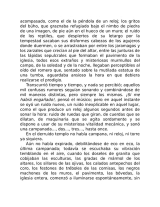 acompasado, como el de la péndola de un reloj; los gritos
del búho, que graznaba refugiado bajo el nimbo de piedra
de una imagen, de pie aún en el hueco de un muro; el ruido
de los reptiles, que despiertos de su letargo por la
tempestad sacaban sus disformes cabezas de los agujeros
donde duermen, o se arrastraban por entre los jaramagos y
los zarzales que crecían al pie del altar, entre las junturas de
las lápidas sepulcrales que formaban el pavimento de la
iglesia, todos esos extraños y misteriosos murmullos del
campo, de la soledad y de la noche, llegaban perceptibles al
oído del romero que, sentado sobre la mutilada estatua de
una tumba, aguardaba ansioso la hora en que debiera
realizarse el prodigio.
Transcurrió tiempo y tiempo, y nada se percibió; aquellos
mil confusos rumores seguían sonando y combinándose de
mil maneras distintas, pero siempre los mismos. ¡Si me
habrá engañado!, pensó el músico; pero en aquel instante
se oyó un ruido nuevo, un ruido inexplicable en aquel lugar,
como el que produce un reloj algunos segundos antes de
sonar la hora: ruido de ruedas que giran, de cuerdas que se
dilatan, de maquinaria que se agita sordamente y se
dispone a usar de su misteriosa vitalidad mecánica, y sonó
una campanada…, dos…, tres…, hasta once.
En el derruido templo no había campana, ni reloj, ni torre
ya siquiera.
Aún no había expirado, debilitándose de eco en eco, la
última campanada; todavía se escuchaba su vibración
temblando en el aire, cuando los doseles de granito que
cobijaban las esculturas, las gradas de mármol de los
altares, los sillares de las ojivas, los calados antepechos del
coro, los festones de tréboles de las cornisas, los negros
machones de los muros, el pavimento, las bóvedas, la
iglesia entera, comenzó a iluminarse espontáneamente, sin
 