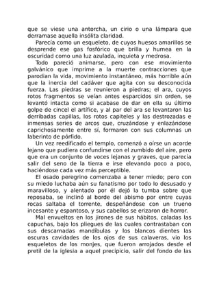que se viese una antorcha, un cirio o una lámpara que
derramase aquella insólita claridad.
Parecía como un esqueleto, de cuyos huesos amarillos se
desprende ese gas fosfórico que brilla y humea en la
oscuridad como una luz azulada, inquieta y medrosa.
Todo pareció animarse, pero con ese movimiento
galvánico que imprime a la muerte contracciones que
parodian la vida, movimiento instantáneo, más horrible aún
que la inercia del cadáver que agita con su desconocida
fuerza. Las piedras se reunieron a piedras; el ara, cuyos
rotos fragmentos se veían antes esparcidos sin orden, se
levantó intacta como si acabase de dar en ella su último
golpe de cincel el artífice, y al par del ara se levantaron las
derribadas capillas, los rotos capiteles y las destrozadas e
inmensas series de arcos que, cruzándose y enlazándose
caprichosamente entre sí, formaron con sus columnas un
laberinto de pórfido.
Un vez reedificado el templo, comenzó a oírse un acorde
lejano que pudiera confundirse con el zumbido del aire, pero
que era un conjunto de voces lejanas y graves, que parecía
salir del seno de la tierra e irse elevando poco a poco,
haciéndose cada vez más perceptible.
El osado peregrino comenzaba a tener miedo; pero con
su miedo luchaba aún su fanatismo por todo lo desusado y
maravilloso, y alentado por él dejó la tumba sobre que
reposaba, se inclinó al borde del abismo por entre cuyas
rocas saltaba el torrente, despeñándose con un trueno
incesante y espantoso, y sus cabellos se erizaron de horror.
Mal envueltos en los jirones de sus hábitos, caladas las
capuchas, bajo los pliegues de las cuales contrastaban con
sus descarnadas mandíbulas y los blancos dientes las
oscuras cavidades de los ojos de sus calaveras, vio los
esqueletos de los monjes, que fueron arrojados desde el
pretil de la iglesia a aquel precipicio, salir del fondo de las
 