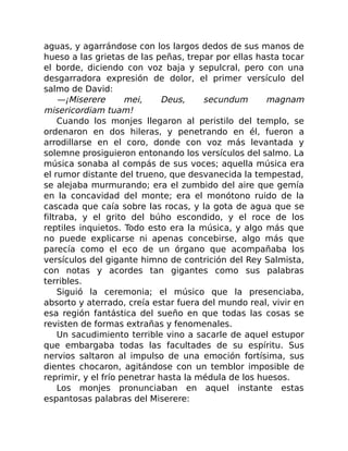 aguas, y agarrándose con los largos dedos de sus manos de
hueso a las grietas de las peñas, trepar por ellas hasta tocar
el borde, diciendo con voz baja y sepulcral, pero con una
desgarradora expresión de dolor, el primer versículo del
salmo de David:
—¡Miserere mei, Deus, secundum magnam
misericordiam tuam!
Cuando los monjes llegaron al peristilo del templo, se
ordenaron en dos hileras, y penetrando en él, fueron a
arrodillarse en el coro, donde con voz más levantada y
solemne prosiguieron entonando los versículos del salmo. La
música sonaba al compás de sus voces; aquella música era
el rumor distante del trueno, que desvanecida la tempestad,
se alejaba murmurando; era el zumbido del aire que gemía
en la concavidad del monte; era el monótono ruido de la
cascada que caía sobre las rocas, y la gota de agua que se
filtraba, y el grito del búho escondido, y el roce de los
reptiles inquietos. Todo esto era la música, y algo más que
no puede explicarse ni apenas concebirse, algo más que
parecía como el eco de un órgano que acompañaba los
versículos del gigante himno de contrición del Rey Salmista,
con notas y acordes tan gigantes como sus palabras
terribles.
Siguió la ceremonia; el músico que la presenciaba,
absorto y aterrado, creía estar fuera del mundo real, vivir en
esa región fantástica del sueño en que todas las cosas se
revisten de formas extrañas y fenomenales.
Un sacudimiento terrible vino a sacarle de aquel estupor
que embargaba todas las facultades de su espíritu. Sus
nervios saltaron al impulso de una emoción fortísima, sus
dientes chocaron, agitándose con un temblor imposible de
reprimir, y el frío penetrar hasta la médula de los huesos.
Los monjes pronunciaban en aquel instante estas
espantosas palabras del Miserere:
 