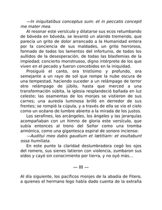 —In iniquitatibus conceptus sum: et in peccatis concepit
me mater mea.
Al resonar este versículo y dilatarse sus ecos retumbando
de bóveda en bóveda, se levantó un alarido tremendo, que
parecía un grito de dolor arrancado a la Humanidad entera
por la conciencia de sus maldades, un grito horroroso,
formado de todos los lamentos del infortunio, de todos los
aullidos de la desesperación, de todas las blasfemias de la
impiedad; concierto monstruoso, digno intérprete de los que
viven en el pecado y fueron concebidos en la iniquidad.
Prosiguió el canto, ora tristísimo y profundo, ora
semejante a un rayo de sol que rompe la nube oscura de
una tempestad, haciendo suceder a un relámpago de terror
otro relámpago de júbilo, hasta que merced a una
transformación súbita, la iglesia resplandeció bañada en luz
celeste; las osamentas de los monjes se vistieron de sus
carnes; una aureola luminosa brilló en derredor de sus
frentes; se rompió la cúpula, y a través de ella se vio el cielo
como un océano de lumbre abierto a la mirada de los justos.
Los serafines, los arcángeles, los ángeles y las jerarquías
acompañaban con un himno de gloria este versículo, que
subía entonces al trono del Señor como una tromba
armónica, como una gigantesca espiral de sonoro incienso:
—Auditui meo dabis gaudium et lœtitiam: et exultabunt
ossa humiliata.
En este punto la claridad deslumbradora cegó los ojos
del romero, sus sienes latieron con violencia, zumbaron sus
oídos y cayó sin conocimiento por tierra, y no oyó más…
— III —
Al día siguiente, los pacíficos monjes de la abadía de Fitero,
a quienes el hermano lego había dado cuenta de la extraña
 