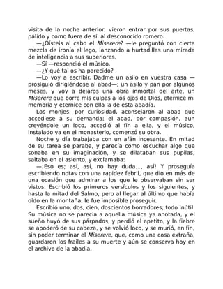 visita de la noche anterior, vieron entrar por sus puertas,
pálido y como fuera de sí, al desconocido romero.
—¿Oísteis al cabo el Miserere? —le preguntó con cierta
mezcla de ironía el lego, lanzando a hurtadillas una mirada
de inteligencia a sus superiores.
—Sí —respondió el músico.
—¿Y qué tal os ha parecido?
—Lo voy a escribir. Dadme un asilo en vuestra casa —
prosiguió dirigiéndose al abad—; un asilo y pan por algunos
meses, y voy a dejaros una obra inmortal del arte, un
Miserere que borre mis culpas a los ojos de Dios, eternice mi
memoria y eternice con ella la de esta abadía.
Los monjes, por curiosidad, aconsejaron al abad que
accediese a su demanda; el abad, por compasión, aun
creyéndole un loco, accedió al fin a ella, y el músico,
instalado ya en el monasterio, comenzó su obra.
Noche y día trabajaba con un afán incesante. En mitad
de su tarea se paraba, y parecía como escuchar algo que
sonaba en su imaginación, y se dilataban sus pupilas,
saltaba en el asiento, y exclamaba:
—¡Eso es; así, así, no hay duda…, así! Y proseguía
escribiendo notas con una rapidez febril, que dio en más de
una ocasión que admirar a los que le observaban sin ser
vistos. Escribió los primeros versículos y los siguientes, y
hasta la mitad del Salmo, pero al llegar al último que había
oído en la montaña, le fue imposible proseguir.
Escribió uno, dos, cien, doscientos borradores; todo inútil.
Su música no se parecía a aquella música ya anotada, y el
sueño huyó de sus párpados, y perdió el apetito, y la fiebre
se apoderó de su cabeza, y se volvió loco, y se murió, en fin,
sin poder terminar el Miserere, que, como una cosa extraña,
guardaron los frailes a su muerte y aún se conserva hoy en
el archivo de la abadía.
 
