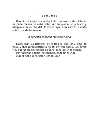 — o o 0 O 0 o o —
Cuando el viejecito concluyó de contarme esta historia,
no pude menos de volver otra vez los ojos al empolvado y
antiguo manuscrito del Miserere, que aún estaba abierto
sobre una de las mesas.
In peccatis concepit me mater mea.
Éstas eran las palabras de la página que tenía ante mi
vista, y que parecía mofarse de mí con sus notas, sus llaves
y sus garabatos ininteligibles para los legos en la música.
Por haberlas podido leer hubiera dado un mundo.
¿Quién sabe sí no serán una locura?
 
