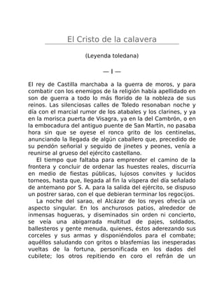 El Cristo de la calavera
(Leyenda toledana)
— I —
El rey de Castilla marchaba a la guerra de moros, y para
combatir con los enemigos de la religión había apellidado en
son de guerra a todo lo más florido de la nobleza de sus
reinos. Las silenciosas calles de Toledo resonaban noche y
día con el marcial rumor de los atabales y los clarines, y ya
en la morisca puerta de Visagra, ya en la del Cambrón, o en
la embocadura del antiguo puente de San Martín, no pasaba
hora sin que se oyese el ronco grito de los centinelas,
anunciando la llegada de algún caballero que, precedido de
su pendón señorial y seguido de jinetes y peones, venía a
reunirse al grueso del ejército castellano.
El tiempo que faltaba para emprender el camino de la
frontera y concluir de ordenar las huestes reales, discurría
en medio de fiestas públicas, lujosos convites y lucidos
torneos, hasta que, llegada al fin la víspera del día señalado
de antemano por S. A. para la salida del ejército, se dispuso
un postrer sarao, con el que debieran terminar los regocijos.
La noche del sarao, el Alcázar de los reyes ofrecía un
aspecto singular. En los anchurosos patios, alrededor de
inmensas hogueras, y diseminados sin orden ni concierto,
se veía una abigarrada multitud de pajes, soldados,
ballesteros y gente menuda, quienes, éstos aderezando sus
corceles y sus armas y disponiéndolos para el combate;
aquéllos saludando con gritos o blasfemias las inesperadas
vueltas de la fortuna, personificada en los dados del
cubilete; los otros repitiendo en coro el refrán de un
 