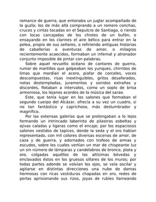 romance de guerra, que entonaba un juglar acompañado de
la guzla; los de más allá comprando a un romero conchas,
cruces y cintas tocadas en el Sepulcro de Santiago, o riendo
con locas carcajadas de los chistes de un bufón, o
ensayando en los clarines el aire bélico para entrar en la
pelea, propio de sus señores, o refiriendo antiguas historias
de caballerías o aventuras de amor, o milagros
recientemente acaecidos, formaban un infernal y atronador
conjunto imposible de pintar con palabras.
Sobre aquel revuelto océano de cantares de guerra,
rumor de martillos que golpeaban los yunques, chirridos de
limas que mordían el acero, piafar de corceles, voces
descompuestas, risas inextinguibles, gritos desaforados,
notas destempladas, juramentos y sonidos extraños y
discordes, flotaban a intervalos, como un soplo de brisa
armoniosa, los lejanos acordes de la música del sarao.
Éste, que tenía lugar en los salones que formaban el
segundo cuerpo del Alcázar, ofrecía a su vez un cuadro, si
no tan fantástico y caprichoso, más deslumbrador y
magnífico.
Por las extensas galerías que se prolongaban a lo lejos
formando un intrincado laberinto de pilastras esbeltas y
ojivas caladas y ligeras como el encaje; por los espaciosos
salones vestidos de tapices, donde la seda y el oro habían
representado, con mil colores diversas escenas de amor, de
caza y de guerra, y adornados con trofeos de armas y
escudos, sobre los cuales vertían un mar de chispeante luz
un sin número de lámparas y candelabros de bronce, plata y
oro, colgadas aquéllas de las altísimas bóvedas y
enclavados éstos en los gruesos sillares de los muros; por
todas partes adonde se volvían los ojos, se veía oscilar y
agitarse en distintas direcciones una nube de damas
hermosas con ricas vestiduras chapadas en oro, redes de
perlas aprisionando sus rizos, joyas de rubíes llameando
 