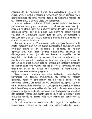 camino de su corazón. Estos dos caballeros, iguales en
cuna, valor y nobles prendas, servidores de un mismo rey y
pretendientes de una misma dama, llamábanse Alonso de
Carrillo el uno, y el otro Lope de Sandoval.
Ambos habían nacido en Toledo; juntos habían hecho sus
primeras armas, y en un mismo día, al encontrarse sus ojos
con los de doña Inés, se sintieron poseídos de un secreto y
ardiente amor por ella, amor que germinó algún tiempo
retraído y silencioso, pero que al cabo comenzaba a
descubrirse y a dar involuntarias señales de existencia en
sus acciones y discursos.
En los torneos del Zocodover, en los juegos florales de la
corte, siempre que se les había presentado coyuntura para
rivalizar entre sí en gallardía o donaire, la habían
aprovechado con afán ambos caballeros, ansiosos de
distinguirse a los ojos de su dama; y aquella noche,
impelidos sin duda por un mismo afán, trocando los hierros
por las plumas y las mallas por los brocados y la seda, de
pie junto al sitial donde ella se reclinó un instante después
de haber dado una vuelta por los salones, comenzaron una
elegante lucha de frases enamoradas e ingeniosas o
epigramas embozados y agudos.
Los astros menores de esta brillante constelación,
formando un dorado semicírculo en torno de ambos
galanes, reían y esforzaban las delicadas burlas; y la
hermosa, objeto de aquel torneo de palabras, aprobaba con
una imperceptible sonrisa los conceptos escogidos o llenos
de intención que, ora salían de los labios de sus adoradores
como una ligera onda de perfume que halagaba su vanidad,
ora partían como una saeta aguda que iba a buscar, para
clavarse en él, el punto más vulnerable del contrario: su
amor propio.
Ya el cortesano combate de ingenio y galanura
comenzaba a hacerse de cada vez más crudo; las frases
 