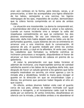 eran aún corteses en la forma, pero breves, secas, y al
pronunciarlas, si bien las acompañaba una ligera dilatación
de los labios, semejante a una sonrisa, los ligeros
relámpagos de los ojos, imposibles de ocultar, demostraban
que la cólera hervía comprimida en el seno de ambos
rivales.
La situación era insostenible. La dama lo comprendió así,
y levantándose del sitial se disponía a volver a los salones,
cuando un nuevo incidente vino a romper la valla del
respetuoso comedimiento en que se contenían los dos
jóvenes enamorados. Tal vez con intención, acaso por
descuido, doña Inés había dejado sobre su falda uno de los
perfumados guantes, cuyos botones de oro se entretenía en
arrancar uno a uno mientras duró la conversación. Al
ponerse de pie, el guante resbaló por entre los anchos
pliegues de seda, y cayó en la alfombra. Al verlo caer, todos
los caballeros que formaban su brillante comitiva se
inclinaron presurosos a recogerlo, disputándose el honor de
alcanzar un leve movimiento de cabeza en premio de su
galantería.
Al notar la precipitación con que todos hicieron el
ademán de inclinarse, una imperceptible sonrisa de vanidad
satisfecha asomó a los labios de la orgullosa doña Inés, que
después de hacer un saludo general a los galanes que tanto
empeño mostraban en servirla, sin mirar apenas y con la
mirada alta y desdeñosa, tendió la mano para recoger el
guante en la dirección en que se encontraban Lope y
Alonso, los primeros que parecían haber llegado al sitio en
que cayera.
En efecto, ambos jóvenes habían visto caer el guante
cerca de sus pies, ambos se habían inclinado con igual
presteza a recogerlo, y al incorporarse cada cual le tenía
asido por un extremo. Al verlos inmóviles, desafiándose en
silencio con la mirada, y decididos ambos a no abandonar el
 