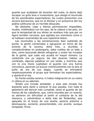 guante que acababan de levantar del suelo, la dama dejó
escapar un grito leve e involuntario, que ahogó el murmullo
de los asombrados espectadores, los cuales presentían una
escena borrascosa, que en el Alcázar y en presencia del rey
podría calificarse de un horrible desacato.
No obstante, Lope y Alonso permanecían impasibles,
mudos, midiéndose con los ojos, de la cabeza a los pies, sin
que la tempestad de sus almas se revelase más que por un
ligero temblor nervioso, que agitaba sus miembros como si
se hallasen acometidos de una repentina fiebre.
Los murmullos y las exclamaciones iban subiendo de
punto; la gente comenzaba a agruparse en torno de los
actores de la escena; doña Inés, o aturdida o
complaciéndose en prolongarla, daba vueltas de un lado a
otro, como buscando dónde refugiarse y evitar las miradas
de la gente, que cada vez acudía en mayor número. La
catástrofe era ya segura; los dos jóvenes habían ya
cambiado, algunas palabras en voz sorda, y mientras que
con la una mano sujetaban el guante con una fuerza
convulsiva, parecían ya buscar instintivamente con la otra el
puño de oro de sus dagas, cuando se entreabrió
respetuosamente el grupo que formaban los espectadores,
y apareció el rey.
Su frente estaba serena; ni había indignación en su rostro
ni cólera en su ademán.
Tendió una mirada alrededor, y esta sola mirada fue
bastante para darle a conocer lo que pasaba. Con toda la
galantería del doncel más cumplido, tomó el guante de las
manos de los caballeros, que, como movidas por un resorte,
se abrieron sin dificultad al sentir el contacto de la del
monarca, y volviéndose a doña Inés de Tordesillas, que
apoyada en el brazo de una dueña, parecía próxima a
desmayarse, exclamó, presentándolo, con acento, aunque
templado, firme:
 