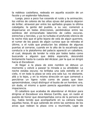 la nobleza castellana, rodeada en aquella ocasión de un
fausto y un esplendor fabulosos.
Luego, poco a poco fue cesando el ruido y la animación;
los vidrios de colores de las altas ojivas del palacio dejaron
de brillar; atravesó por entre los apiñados grupos la última
cabalgata; la gente del pueblo, a su vez, comenzó a
dispersarse en todas direcciones, perdiéndose entre las
sombras del enmarañado laberinto de calles oscuras,
estrechas y torcidas, y ya no turbaba el profundo silencio de
la noche más que el grito lejano de vela de algún guerrero,
el rumor de los pasos de algún curioso que se retiraba el
último, o el ruido que producían las aldabas de algunas
puertas al cerrarse, cuando en lo alto de la escalinata que
conducía a la plataforma del palacio apareció un caballero,
el cual, después de tender la vista por todos lados como
buscando a alguien que debía esperarle, descendió
lentamente hasta la cuesta del Alcázar, por la que se dirigió
hacia el Zocodover.
Al llegar a la plaza de este nombre se detuvo un
momento y volvió a pasear la mirada a su alrededor. La
noche estaba oscura; no brillaba una sola estrella en el
cielo, ni en toda la plaza se veía una sola luz; no obstante,
allá a lo lejos, y en la misma dirección en que comenzó a
percibirse un ligero ruido como de pasos que iban
aproximándose, creyó distinguir el busto de un hombre: era,
sin duda, el mismo a quien parecía aguardaba con tanta
impaciencia.
El caballero que acababa de abandonar el Alcázar para
dirigirse al Zocodover era Alonso Carrillo, que, en razón al
puesto de honor que desempeñaba cerca de la persona del
rey, había tenido que acompañarle en su cámara hasta
aquellas horas. El que saliendo de entre las sombras de los
arcos que rodean la plaza vino a reunírsele, Lope de
 