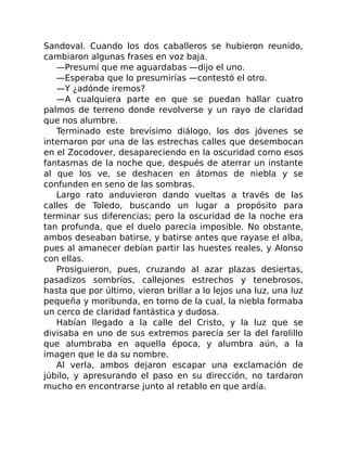 Sandoval. Cuando los dos caballeros se hubieron reunido,
cambiaron algunas frases en voz baja.
—Presumí que me aguardabas —dijo el uno.
—Esperaba que lo presumirías —contestó el otro.
—Y ¿adónde iremos?
—A cualquiera parte en que se puedan hallar cuatro
palmos de terreno donde revolverse y un rayo de claridad
que nos alumbre.
Terminado este brevísimo diálogo, los dos jóvenes se
internaron por una de las estrechas calles que desembocan
en el Zocodover, desapareciendo en la oscuridad como esos
fantasmas de la noche que, después de aterrar un instante
al que los ve, se deshacen en átomos de niebla y se
confunden en seno de las sombras.
Largo rato anduvieron dando vueltas a través de las
calles de Toledo, buscando un lugar a propósito para
terminar sus diferencias; pero la oscuridad de la noche era
tan profunda, que el duelo parecía imposible. No obstante,
ambos deseaban batirse, y batirse antes que rayase el alba,
pues al amanecer debían partir las huestes reales, y Alonso
con ellas.
Prosiguieron, pues, cruzando al azar plazas desiertas,
pasadizos sombríos, callejones estrechos y tenebrosos,
hasta que por último, vieron brillar a lo lejos una luz, una luz
pequeña y moribunda, en torno de la cual, la niebla formaba
un cerco de claridad fantástica y dudosa.
Habían llegado a la calle del Cristo, y la luz que se
divisaba en uno de sus extremos parecía ser la del farolillo
que alumbraba en aquella época, y alumbra aún, a la
imagen que le da su nombre.
Al verla, ambos dejaron escapar una exclamación de
júbilo, y apresurando el paso en su dirección, no tardaron
mucho en encontrarse junto al retablo en que ardía.
 