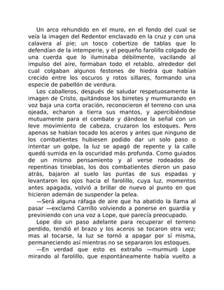 Un arco rehundido en el muro, en el fondo del cual se
veía la imagen del Redentor enclavado en la cruz y con una
calavera al pie; un tosco cobertizo de tablas que lo
defendían de la intemperie, y el pequeño farolillo colgado de
una cuerda que lo iluminaba débilmente, vacilando al
impulso del aire, formaban todo el retablo, alrededor del
cual colgaban algunos festones de hiedra que habían
crecido entre los oscuros y rotos sillares, formando una
especie de pabellón de verdura.
Los caballeros, después de saludar respetuosamente la
imagen de Cristo, quitándose los birretes y murmurando en
voz baja una corta oración, reconocieron el terreno con una
ojeada, echaron a tierra sus mantos, y apercibiéndose
mutuamente para el combate y dándose la señal con un
leve movimiento de cabeza, cruzaron los estoques. Pero
apenas se habían tocado los aceros y antes que ninguno de
los combatientes hubiesen podido dar un solo paso o
intentar un golpe, la luz se apagó de repente y la calle
quedó sumida en la oscuridad más profunda. Como guiados
de un mismo pensamiento y al verse rodeados de
repentinas tinieblas, los dos combatientes dieron un paso
atrás, bajaron al suelo las puntas de sus espadas y
levantaron los ojos hacia el farolillo, cuya luz, momentos
antes apagada, volvió a brillar de nuevo al punto en que
hicieron ademán de suspender la pelea.
—Será alguna ráfaga de aire que ha abatido la llama al
pasar —exclamó Carrillo volviendo a ponerse en guardia y
previniendo con una voz a Lope, que parecía preocupado.
Lope dio un paso adelante para recuperar el terreno
perdido, tendió el brazo y los aceros se tocaron otra vez;
mas al tocarse, la luz se tornó a apagar por sí misma,
permaneciendo así mientras no se separaron los estoques.
—En verdad que esto es extraño —murmuró Lope
mirando al farolillo, que espontáneamente había vuelto a
 