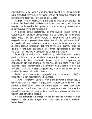 encenderse y se mecía con lentitud en el aire, derramando
una claridad trémula y extraña sobre el amarillo cráneo de
la calavera colocada a los pies del Cristo.
—¡Bah! —dijo Alonso—. Será que la beata encargada de
cuidar del farol del retablo sisa a los devotos y escasea el
aceite, por lo cual la luz, próxima a morir, luce y se oscurece
a intervalos en señal de agonía.
Y dichas estas palabras, el impetuoso joven tornó a
colocarse en actitud de defensa. Su contrario le imitó; pero
esta vez, no tan sólo volvió a rodearlos una sombra
espesísima e impenetrable, sino que al mismo tiempo hirió
sus oídos el eco profundo de una voz misteriosa, semejante
a esos largos gemidos del vendaval que parece que se
queja y articula palabras al correr aprisionado por las
torcidas, estrechas y tenebrosas calles de Toledo.
Qué dijo aquella voz medrosa y sobrehumana, nunca
pudo saberse; pero al oírla, ambos jóvenes se sintieron
poseídos de tan profundo terror, que las espadas se
escaparon de sus manos, el cabello se les erizó y por sus
cuerpos, que estremecía un temblor involuntario, y por sus
frentes, pálidas y descompuestas, comenzó a correr un
sudor frío como el de la muerte.
La luz, por tercera vez apagada, por tercera vez volvió a
resucitar, y las tinieblas se disiparon.
—¡Ah! —exclamó Lope al ver a su contrario entonces, y
en otros días su mejor amigo, asombrado como él, como él
pálido e inmóvil—; Dios no quiere permitir este combate,
porque es una lucha fratricida; porque un combate entre
nosotros ofende al cielo, ante el cual nos hemos jurado cien
veces una amistad eterna.
Y esto diciendo se arrojó en los brazos de Alonso, que le
estrechó entre los suyos con una fuerza y una efusión
indecibles.
 